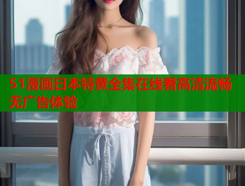 51漫画日本特黄全集在线看高清流畅无广告体验  第1张