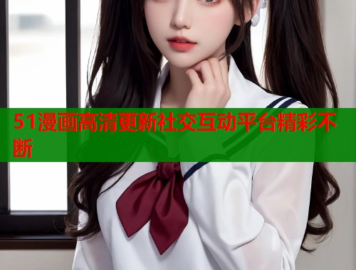 51漫画高清更新社交互动平台精彩不断  第2张